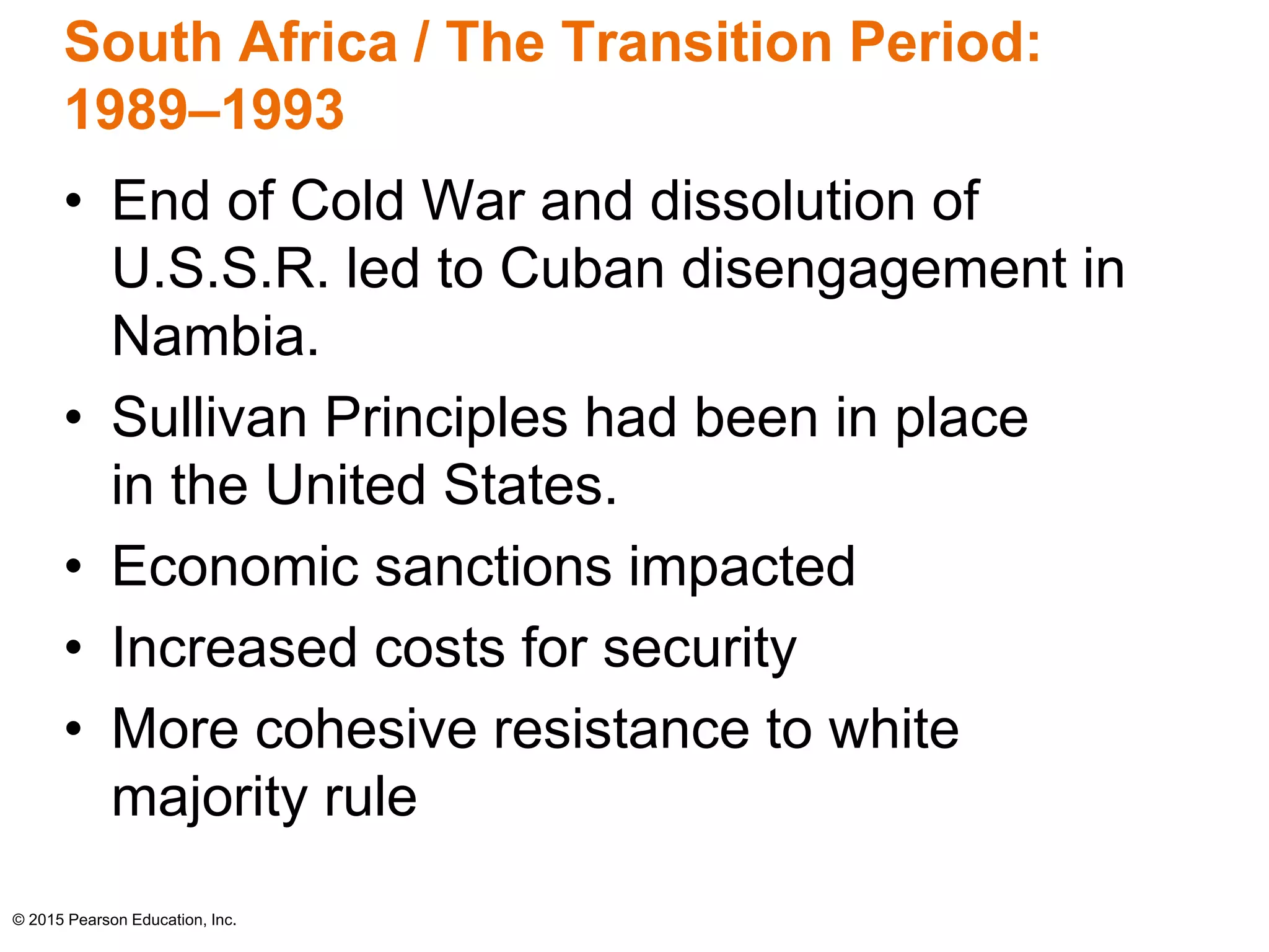 South Africa / The Transition Period: 
1989–1993 
• End of Cold War and dissolution of 
U.S.S.R. led to Cuban disengagement in 
Nambia. 
• Sullivan Principles had been in place 
in the United States. 
• Economic sanctions impacted 
• Increased costs for security 
• More cohesive resistance to white 
majority rule 
© 2015 Pearson Education, Inc. 
 
