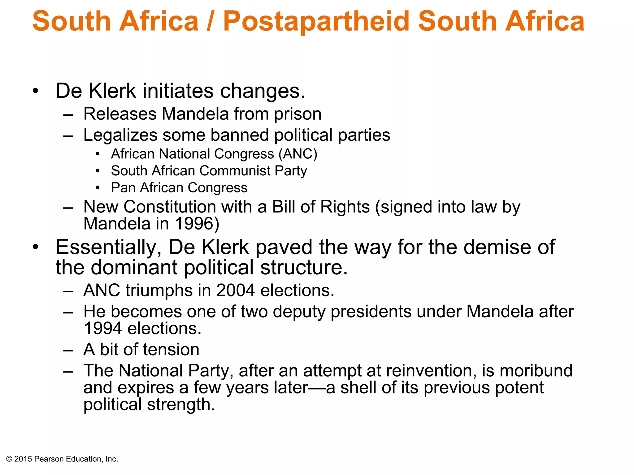 South Africa / Postapartheid South Africa 
• De Klerk initiates changes. 
– Releases Mandela from prison 
– Legalizes some banned political parties 
• African National Congress (ANC) 
• South African Communist Party 
• Pan African Congress 
– New Constitution with a Bill of Rights (signed into law by 
Mandela in 1996) 
• Essentially, De Klerk paved the way for the demise of 
the dominant political structure. 
– ANC triumphs in 2004 elections. 
– He becomes one of two deputy presidents under Mandela after 
1994 elections. 
– A bit of tension 
– The National Party, after an attempt at reinvention, is moribund 
and expires a few years later—a shell of its previous potent 
political strength. 
© 2015 Pearson Education, Inc. 
 