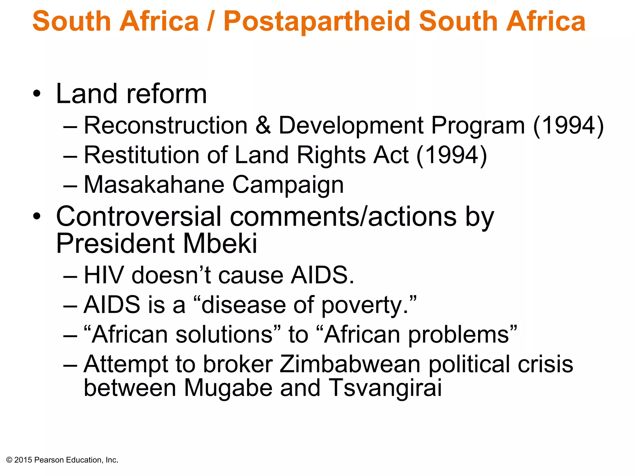 South Africa / Postapartheid South Africa 
• Land reform 
– Reconstruction & Development Program (1994) 
– Restitution of Land Rights Act (1994) 
– Masakahane Campaign 
• Controversial comments/actions by 
President Mbeki 
– HIV doesn’t cause AIDS. 
– AIDS is a “disease of poverty.” 
– “African solutions” to “African problems” 
– Attempt to broker Zimbabwean political crisis 
between Mugabe and Tsvangirai 
© 2015 Pearson Education, Inc. 
 
