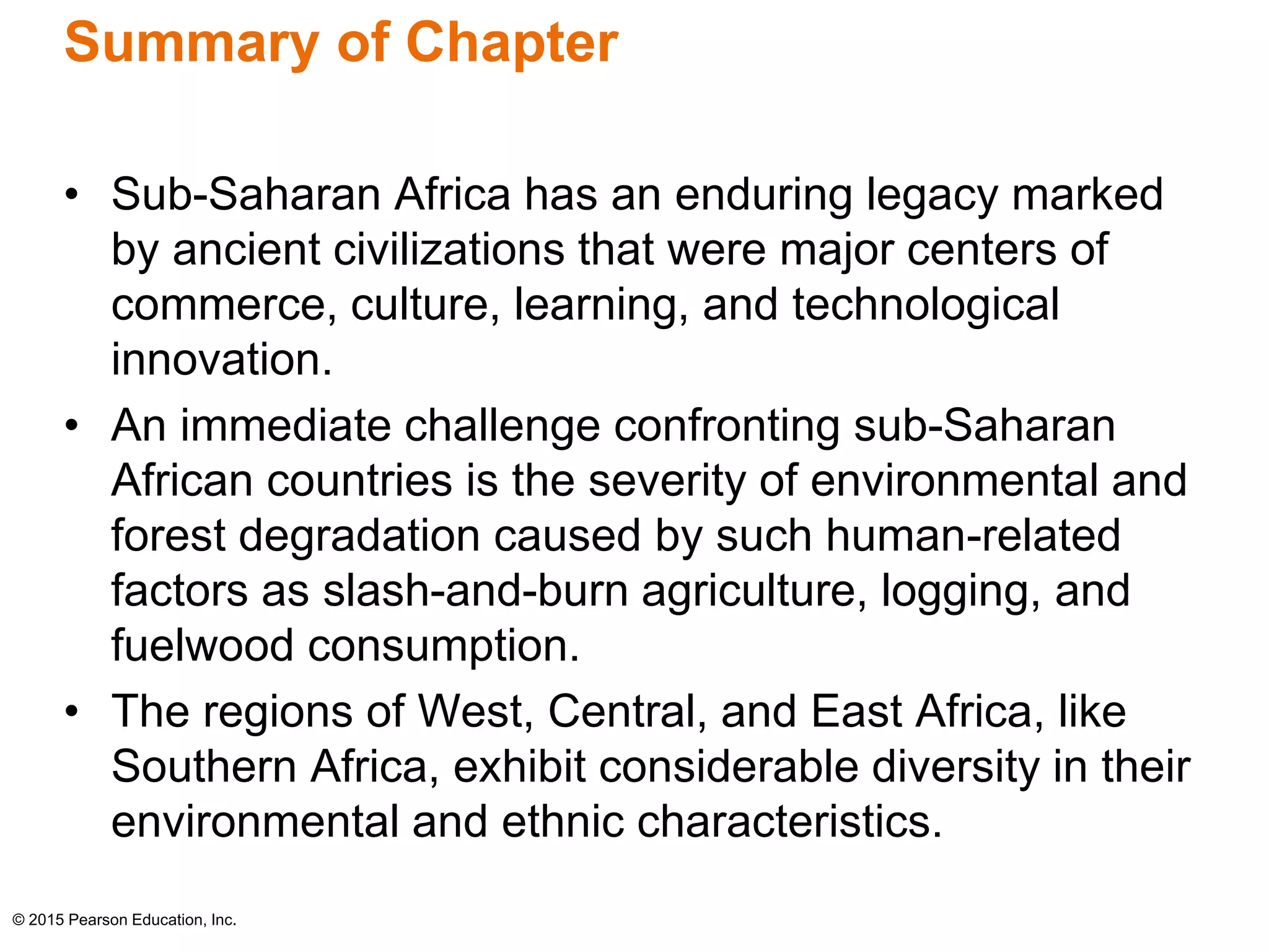 Summary of Chapter 
• Sub-Saharan Africa has an enduring legacy marked 
by ancient civilizations that were major centers of 
commerce, culture, learning, and technological 
innovation. 
• An immediate challenge confronting sub-Saharan 
African countries is the severity of environmental and 
forest degradation caused by such human-related 
factors as slash-and-burn agriculture, logging, and 
fuelwood consumption. 
• The regions of West, Central, and East Africa, like 
Southern Africa, exhibit considerable diversity in their 
environmental and ethnic characteristics. 
© 2015 Pearson Education, Inc. 
