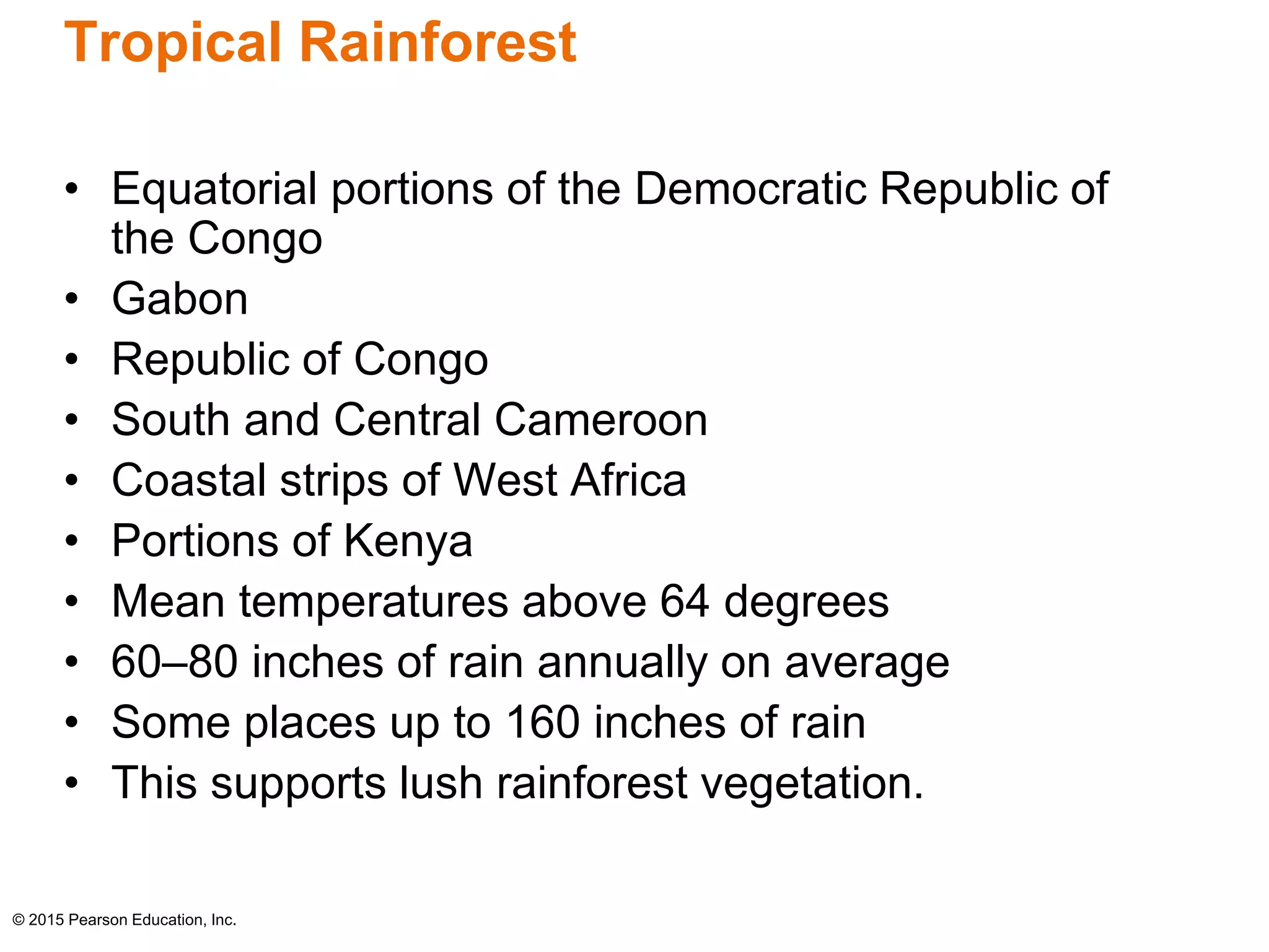Tropical Rainforest 
• Equatorial portions of the Democratic Republic of 
the Congo 
• Gabon 
• Republic of Congo 
• South and Central Cameroon 
• Coastal strips of West Africa 
• Portions of Kenya 
• Mean temperatures above 64 degrees 
• 60–80 inches of rain annually on average 
• Some places up to 160 inches of rain 
• This supports lush rainforest vegetation. 
© 2015 Pearson Education, Inc. 
 