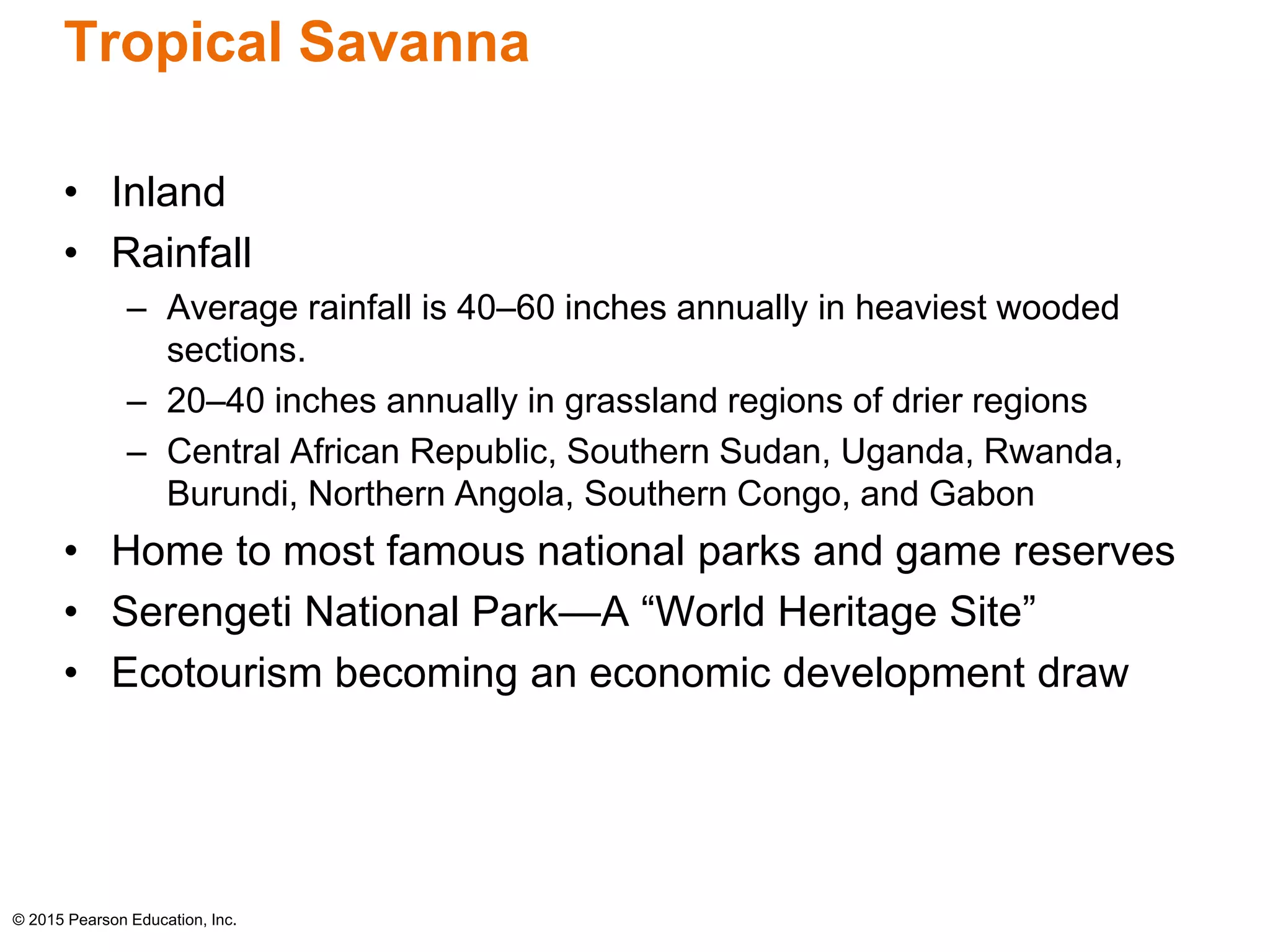 Tropical Savanna 
• Inland 
• Rainfall 
– Average rainfall is 40–60 inches annually in heaviest wooded 
sections. 
– 20–40 inches annually in grassland regions of drier regions 
– Central African Republic, Southern Sudan, Uganda, Rwanda, 
Burundi, Northern Angola, Southern Congo, and Gabon 
• Home to most famous national parks and game reserves 
• Serengeti National Park—A “World Heritage Site” 
• Ecotourism becoming an economic development draw 
© 2015 Pearson Education, Inc. 
 