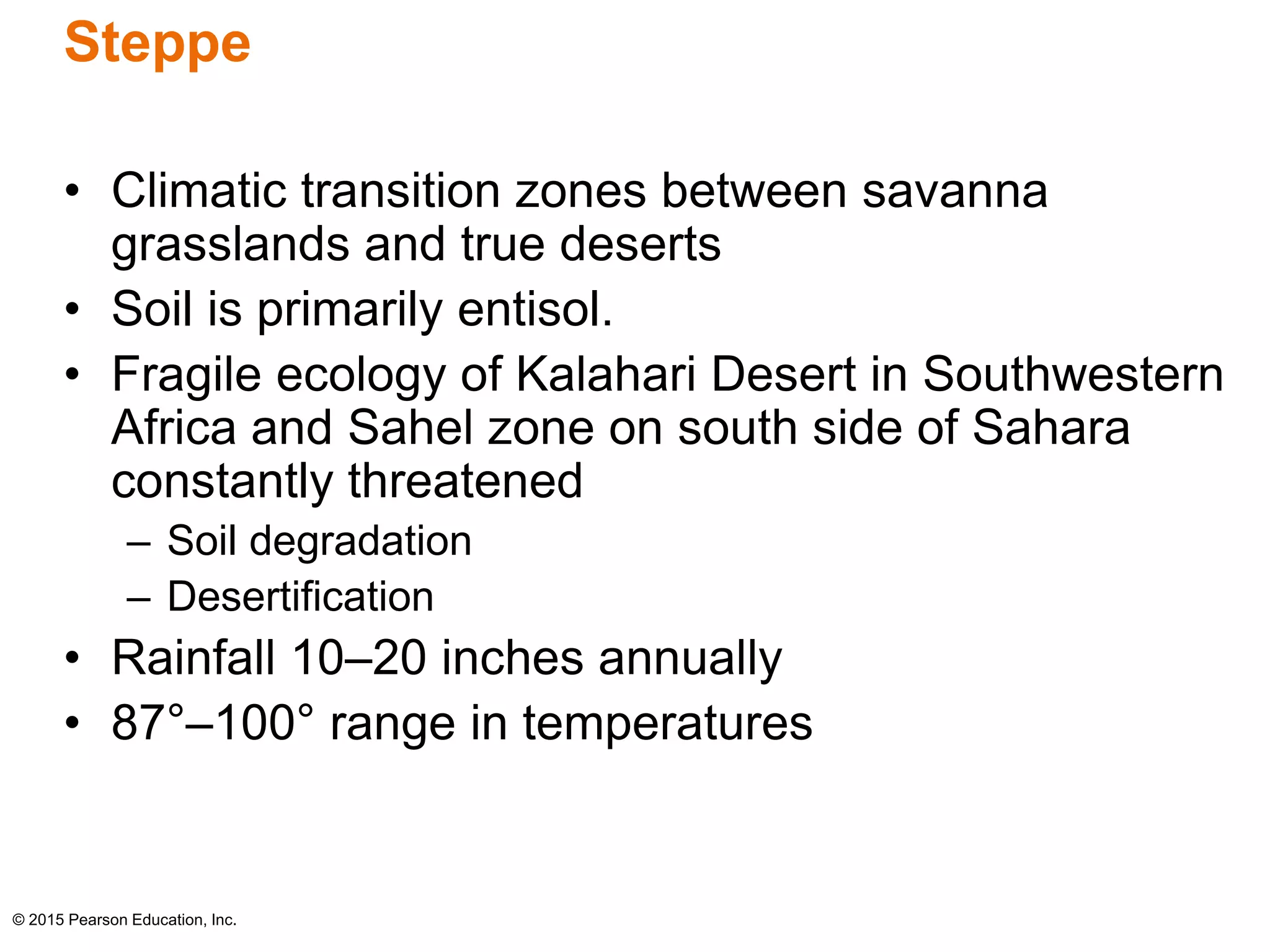 Steppe 
• Climatic transition zones between savanna 
grasslands and true deserts 
• Soil is primarily entisol. 
• Fragile ecology of Kalahari Desert in Southwestern 
Africa and Sahel zone on south side of Sahara 
constantly threatened 
– Soil degradation 
– Desertification 
• Rainfall 10–20 inches annually 
• 87°–100° range in temperatures 
© 2015 Pearson Education, Inc. 
 