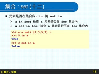 8 集合、字典
集合 : set (十二)
 元素是否在集合內：in 與 not in
 a in foo：檢查 a 元素是否在 foo 集合內
 a not in foo：檢查 a 元素是否不在 foo 集合內
13
>>> a = set( [1,3,5,7] )
>>> 5 in a
True
>>> 3 not in a
False
 