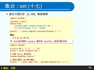 8 集合、字典
集合 : set (十七)
 產生六個介於 [1,49] 樂透號碼
18
import random
lottery = set()
while True :
lottery.add( random.randint(1,49) )
if len(lottery) == 6 : break
print( " ".join( map(str,sorted(lottery) ) ) )
輸出：
6 9 12 15 28 32
import random
# balls 為 1, 2, 3, ... ,49
balls = list( range(1,50) )
# 打亂 balls 串列次序
random.shuffle( balls )
# 取前六個球，由小到大輸出
print( " ".join( map( str , sorted( balls[:6] ) ) ) )
 以上也可使用 random 套件的 shuffle 函式打亂次序：
 