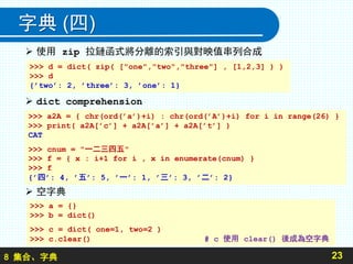 8 集合、字典
字典 (四)
 使用 zip 拉鏈函式將分離的索引與對映值串列合成
 dict comprehension
 空字典
23
>>> d = dict( zip( ["one","two","three"] , [1,2,3] ) )
>>> d
{’two’: 2, ’three’: 3, ’one’: 1}
>>> a2A = { chr(ord(’a’)+i) : chr(ord(’A’)+i) for i in range(26) }
>>> print( a2A[’c’] + a2A[’a’] + a2A[’t’] )
CAT
>>> cnum = "一二三四五"
>>> f = { x : i+1 for i , x in enumerate(cnum) }
>>> f
{’四’: 4, ’五’: 5, ’一’: 1, ’三’: 3, ’二’: 2}
>>> a = {}
>>> b = dict()
>>> c = dict( one=1, two=2 )
>>> c.clear() # c 使用 clear() 後成為空字典
 
