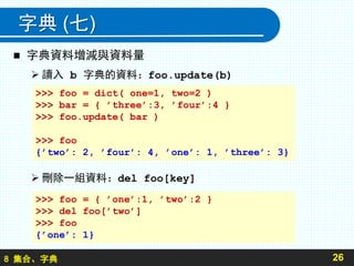 8 集合、字典
字典 (七)
 字典資料增減與資料量
 讀入 b 字典的資料：foo.update(b)
 刪除一組資料：del foo[key]
26
>>> foo = dict( one=1, two=2 )
>>> bar = { ’three’:3, ’four’:4 }
>>> foo.update( bar )
>>> foo
{’two’: 2, ’four’: 4, ’one’: 1, ’three’: 3}
>>> foo = { ’one’:1, ’two’:2 }
>>> del foo[’two’]
>>> foo
{’one’: 1}
 