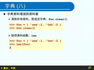 8 集合、字典
字典 (八)
 字典資料增減與資料量
 清除所有資料，變成空字典：foo.clear()
 取得資料組數：len
27
>>> foo = { ’one’:1, ’two’:2 }
>>> foo.clear()
>>> foo = { ’one’:1, ’two’:2 }
>>> len(foo)
2
 