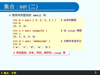 8 集合、字典
集合 : set (二)
 使用序列型別於 set() 內
3
>>> b = set( [ 3, 2, 3, 5 ] ) # 由串列轉型
>>> b
{2, 3, 5}
>>> c = set( range(5) ) # 由 range 轉型
>>> c
{0, 1, 2, 3, 4}
>>> d = set( ”abbbccde” ) # 分解字串成字元
>>> d
{’e’, ’c’, ’d’, ’a’, ’b’}
 序列型別：字串、序列、常序列、range 等
 