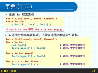 8 集合、字典
字典 (十二)
 迴圈 in 取出索引
 以迴圈取得字典資料時，不能在迴圈內增減索引資料：
31
foo = dict( one=1, two=2, three=3 )
for k in foo :
print( k , ’-->’ , foo[k] )
foo = dict( one=1, two=2, three=3 )
for k in foo :
del foo[k] # 錯誤，變更字典索引
foo[k.upper()] = foo[k] # 錯誤，變更字典索引
for k in foo.keys() :
foo[k.upper()] = foo[k] # 錯誤，變更字典索引
for k , v in foo.items() :
foo[k.upper()] = v # 錯誤，變更字典索引
 for k in foo 等同 for k in foo.keys()
 