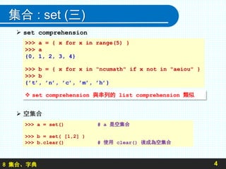 8 集合、字典
集合 : set (三)
 set comprehension
 空集合
4
>>> a = { x for x in range(5) }
>>> a
{0, 1, 2, 3, 4}
>>> b = { x for x in "ncumath" if x not in "aeiou" }
>>> b
{’t’, ’n’, ’c’, ’m’, ’h’}
 set comprehension 與串列的 list comprehension 類似
>>> a = set() # a 是空集合
>>> b = set( [1,2] )
>>> b.clear() # 使用 clear() 後成為空集合
 