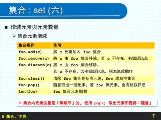 8 集合、字典
集合 : set (六)
 增減元素與元素數量
 集合元素增減
7
集合操作 作用
foo.add(c) 將 c 元素加入 foo 集合
foo.remove(c) 將 c 由 foo 集合移除。若 c 不存在，有錯誤訊息
foo.discard(c) 將 c 由 foo 集合移除。
若 c 不存在，沒有錯誤訊息，視為無效動作
foo.clear() 清除 foo 集合的所有元素，foo 成為空集合
foo.pop() 隨意取出一個元素，若 foo 無元素，會有錯誤訊息
len(foo) foo 集合元素個數
 集合內元素位置是「無順序」的，使用 pop() 取出元素即變得「隨意」
 