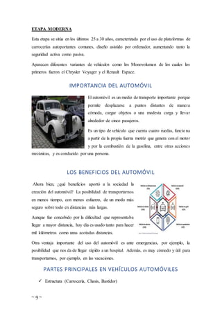 ~ 9 ~
ETAPA MODERNA
Esta etapa se sitúa en los últimos 25 a 30 años, caracterizada por el uso de plataformas de
carrocerías autoportantes comunes, diseño asistido por ordenador, aumentando tanto la
seguridad activa como pasiva.
Aparecen diferentes variantes de vehículos como los Monovolumen de los cuales los
primeros fueron el Chrysler Voyager y el Renault Espace.
IMPORTANCIA DEL AUTOMÓVIL
El automóvil es un medio de transporte importante porque
permite desplazarse a puntos distantes de manera
cómoda, cargar objetos o una modesta carga y llevar
alrededor de cinco pasajeros.
Es un tipo de vehículo que cuenta cuatro ruedas, funciona
a partir de la propia fuerza motriz que genera con el motor
y por la combustión de la gasolina, entre otras acciones
mecánicas, y es conducido por una persona.
LOS BENEFICIOS DEL AUTOMÓVIL
Ahora bien, ¿qué beneficios aportó a la sociedad la
creación del automóvil? La posibilidad de transportarnos
en menos tiempo, con menos esfuerzo, de un modo más
seguro sobre todo en distancias más largas.
Aunque fue concebido por la dificultad que representaba
llegar a mayor distancia, hoy día es usado tanto para hacer
mil kilómetros como unas acotadas distancias.
Otra ventaja importante del uso del automóvil es ante emergencias, por ejemplo, la
posibilidad que nos da de llegar rápido a un hospital. Además, es muy cómodo y útil para
transportarnos, por ejemplo, en las vacaciones.
PARTES PRINCIPALES EN VEHÍCULOS AUTOMÓVILES
 Estructura (Carrocería, Chasis, Bastidor)
 