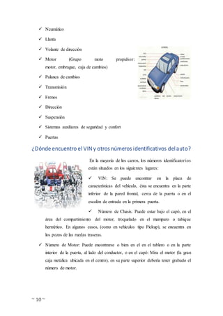 ~ 10 ~
 Neumático
 Llanta
 Volante de dirección
 Motor (Grupo moto propulsor:
motor, embrague, caja de cambios)
 Palanca de cambios
 Transmisión
 Frenos
 Dirección
 Suspensión
 Sistemas auxiliares de seguridad y confort
 Puertas
¿Dónde encuentro el VIN y otros números identificativos del auto?
En la mayoría de los carros, los números identificatorios
están situados en los siguientes lugares:
 VIN: Se puede encontrar en la placa de
características del vehículo, ésta se encuentra en la parte
inferior de la pared frontal, cerca de la puerta o en el
escalón de entrada en la primera puerta.
 Número de Chasis: Puede estar bajo el capó, en el
área del compartimiento del motor, troquelado en el mamparo o tabique
hermético. En algunos casos, (como en vehículos tipo Pickup), se encuentra en
los pozos de las ruedas traseras.
 Número de Motor: Puede encontrarse o bien en el en el tablero o en la parte
interior de la puerta, al lado del conductor, o en el capó: Mira el motor (la gran
caja metálica ubicada en el centro), en su parte superior debería tener grabado el
número de motor.
 