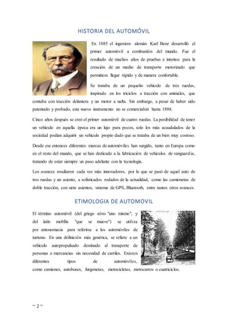 ~ 2 ~
HISTORIA DEL AUTOMÓVIL
En 1885 el ingeniero alemán Karl Benz desarrolló el
primer automóvil a combustión del mundo. Fue el
resultado de muchos años de pruebas e intentos para la
creación de un medio de transporte motorizado que
permitiera llegar rápido y de manera confortable.
Se trataba de un pequeño vehículo de tres ruedas,
inspirado en los triciclos a tracción con animales, que
contaba con tracción delantera y un motor a nafta. Sin embargo, a pesar de haber sido
patentado y probado, este nuevo instrumento no se comercializó hasta 1888.
Cinco años después se creó el primer automóvil de cuatro ruedas. La posibilidad de tener
un vehículo en aquella época era un lujo para pocos, solo los más acaudalados de la
sociedad podían adquirir un vehículo propio dado que se trataba de un bien muy costoso.
Desde ese entonces diferentes marcas de automóviles han surgido, tanto en Europa como
en el resto del mundo, que se han dedicado a la fabricación de vehículos de vanguardia,
tratando de estar siempre un paso adelante con la tecnología.
Los avances resultaron cada vez más innovadores, por lo que se pasó de aquel auto de
tres ruedas y un asiento, a sofisticados rodados de la actualidad, como las camionetas de
doble tracción, con siete asientos, sistema de GPS, Bluetooth, entre tantos otros avances.
ETIMOLOGIA DE AUTOMOVIL
El término automóvil (del griego αὐτο "uno mismo", y
del latín mobĭlis "que se mueve") se utiliza
por antonomasia para referirse a los automóviles de
turismo. En una definición más genérica, se refiere a un
vehículo autopropulsado destinado al transporte de
personas o mercancías sin necesidad de carriles. Existen
diferentes tipos de automóviles,
como camiones, autobuses, furgonetas, motocicletas, motocarros o cuatriciclos.
 