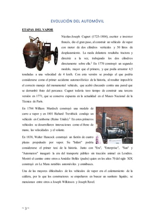 ~ 3 ~
EVOLUCIÓN DEL AUTOMÓVIL
ETAPAS DEL VAPOR
Nicolas-Joseph Cugnot (1725-1804), escritor e inventor
francés, dio el gran paso, al construir un vehículo de vapor
con motor de dos cilindros verticales y 50 litros de
desplazamiento. La rueda delantera resultaba tractora y
directriz a la vez, trabajando los dos cilindros
directamente sobre ella.2 En 1770 construyó un segundo
modelo, mayor que el primero, y que podía arrastrar 4,5
toneladas a una velocidad de 4 km/h. Con esta versión se produjo el que podría
considerarse como el primer accidente automovilístico de la historia, al resultar imposible
el correcto manejo del monumental vehículo, que acabó chocando contra una pared que
se derrumbó fruto del percance. Cugnot todavía tuvo tiempo de construir una tercera
versión en 1771, que se conserva expuesta en la actualidad en el Museo Nacional de la
Técnica de París.
En 1784 William Murdoch construyó una modelo de
carro a vapor y en 1801 Richard Trevithick condujo un
vehículo en Camborne (Reino Unido).3 En estos primeros
vehículos se desarrollaron innovaciones como el freno de
mano, las velocidades y el volante.
En 1838, Walter Hancock construyó un faetón de cuatro
plazas propulsado por vapor. Su "Infant" podría
considerarse el primer taxi de la historia. Junto con "Era", "Enterprise", "Sun" y
"Automaton" inauguró la era del transporte público sin tracción animal en Londres.
Mostró el camino entre otros a Amédée Bollée (padre) quien en los años 70 del siglo XIX
construyó en Le Mans notables automóviles y omnibuses.
Una de las mayores dificultades de los vehículos de vapor era el calentamiento de la
caldera, por lo que los constructores se empeñaron en buscar un sustituto líquido; se
mencionan entre otros a Joseph Wilkinson y Joseph Ravel.
 