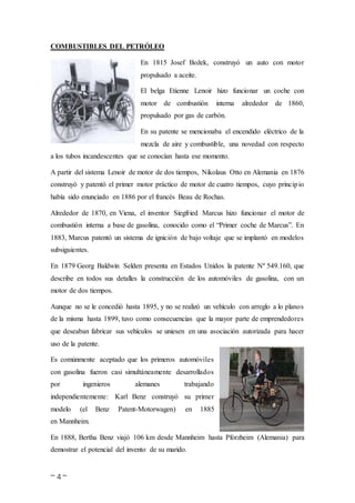 ~ 4 ~
COMBUSTIBLES DEL PETRÓLEO
En 1815 Josef Božek, construyó un auto con motor
propulsado a aceite.
El belga Etienne Lenoir hizo funcionar un coche con
motor de combustión interna alrededor de 1860,
propulsado por gas de carbón.
En su patente se mencionaba el encendido eléctrico de la
mezcla de aire y combustible, una novedad con respecto
a los tubos incandescentes que se conocían hasta ese momento.
A partir del sistema Lenoir de motor de dos tiempos, Nikolaus Otto en Alemania en 1876
construyó y patentó el primer motor práctico de motor de cuatro tiempos, cuyo principio
había sido enunciado en 1886 por el francés Beau de Rochas.
Alrededor de 1870, en Viena, el inventor Siegfried Marcus hizo funcionar el motor de
combustión interna a base de gasolina, conocido como el “Primer coche de Marcus”. En
1883, Marcus patentó un sistema de ignición de bajo voltaje que se implantó en modelos
subsiguientes.
En 1879 Georg Baldwin Selden presenta en Estados Unidos la patente Nº 549.160, que
describe en todos sus detalles la construcción de los automóviles de gasolina, con un
motor de dos tiempos.
Aunque no se le concedió hasta 1895, y no se realizó un vehículo con arreglo a lo planos
de la misma hasta 1899, tuvo como consecuencias que la mayor parte de emprendedores
que deseaban fabricar sus vehículos se uniesen en una asociación autorizada para hacer
uso de la patente.
Es comúnmente aceptado que los primeros automóviles
con gasolina fueron casi simultáneamente desarrollados
por ingenieros alemanes trabajando
independientemente: Karl Benz construyó su primer
modelo (el Benz Patent-Motorwagen) en 1885
en Mannheim.
En 1888, Bertha Benz viajó 106 km desde Mannheim hasta Pforzheim (Alemania) para
demostrar el potencial del invento de su marido.
 