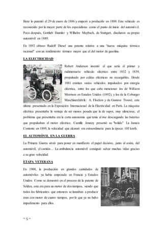 ~ 5 ~
Benz lo patentó el 29 de enero de 1886 y empezó a producirlo en 1888. Este vehículo es
reconocido por la mayor parte de los especialistas como el punto de inicio del automóvil.
Poco después, Gottlieb Daimler y Wilhelm Maybach, de Stuttgart, diseñaron su propio
automóvil en 1889.
En 1892 obtuvo Rudolf Diesel una patente relativa a una "nueva máquina térmica
racional" con un rendimiento térmico mayor que el del motor de gasolina.
LA ELECTRICIDAD
Robert Anderson inventó el que sería el primer y
rudimentario vehículo eléctrico entre 1832 y 1839,
propulsado por celdas eléctricas no recargables. Desde
1881 existían varios vehículos impulsados por energía
eléctrica, entre los que cabe mencionar los de William
Morrison en Estados Unidos (1892), y los de la Coburger
Maschinenfabrik: A. Flocken y de Gustave Trouvé, este
último presentado en la Exposición Internacional de la Electricidad en París. La máquina
eléctrica presentaba la ventaja de ser menos pesada que la de vapor, muy silenciosa; el
problema que presentaba era la corta autonomía que tenía al irse descargando las baterías
que propulsaban el motor eléctrico. Camille Jenatzy presentó su "bolido" La Jamais
Contente en 1889, la velocidad que alcanzó era extraordinaria para la época: 105 km/h.
EL AUTOMÓVIL EN LA GUERRA
La Primera Guerra sirvió para poner en manifiesto el papel decisivo, junto al avión, del
automóvil, el camión… La ambulancia automóvil consiguió salvar muchas vidas gracias
a su gran velocidad.
ETAPA VETERANA
En 1900, la producción en grandes cantidades de
automóviles ya había empezado en Francia y Estados
Unidos. Como se demostró en el proceso de la patente de
Selden, esta era para un motor de dos tiempos, siendo que
todos los fabricantes que entonces se lanzaban a producir
eran con motor de cuatro tiempos, por lo que ya no hubo
impedimento para ellos.
 