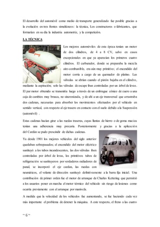 ~ 6 ~
El desarrollo del automóvil como medio de transporte generalizado fue posible gracias a
la evolución en tres frentes simultáneos: la técnica, Los constructores o fabricantes, que
formarían en su día la industria automotriz, y la competición.
LA TÉCNICA
Los mejores automóviles de esta época tenían un motor
de dos cilindros, de 4 a 8 CV, salvo en casos
excepcionales en que ya aparecían los primeros cuatro
cilindros. El carburador, donde se preparaba la mezcla
aire-combustible, era aún muy primitivo; el encendido del
motor corría a cargo de un quemador de platino. Las
válvulas se abrían cuando el pistón bajaba en el cilindro,
mediante la aspiración; solo las válvulas de escape iban controladas por un árbol de levas.
El par motor obtenido se transmitía luego a través de un embrague cónico de cuero a una
caja de cambios muy brusca, no sincronizada, y de ahí a un eje transversal que arrastraba
dos cadenas, necesarias para absorber los movimientos efectuados por el vehículo en
sentido vertical, con respecto al eje trasero en contacto con el suelo debido a la Suspensión
(automóvil) .
Estas cadenas hacían girar a las ruedas traseras, cuyas llantas de hierro o de goma maciza
tenían una adherencia muy precaria. Posteriormente y gracias a la aplicación
del Cardán se pudo prescindir de dichas cadenas.
Ya desde 1901 los mejores vehículos del siglo anterior
quedaban sobrepasados; el encendido del motor eléctrico
sustituyó a los tubos incandescentes, las dos válvulas iban
controladas por árbol de levas, los primitivos tubos de
refrigeración se sustituyeron por verdaderos radiadores de
panal, se incorporó el eje cardan, las ruedas con
neumáticos, el volante de dirección sustituyó definitivamente a la barra fija inicial. Una
contribución de primer orden fue el motor de arranque de Charles Kettering que permitió
a los usuarios poner en marcha el motor térmico del vehículo sin riesgo de lesiones como
ocurría previamente con el arranque por manivela.
A medida que la velocidad de los vehículos fue aumentando, se fue haciendo cada vez
más importante el problema de detener la máquina. A este respecto, el freno a las cuatro
 