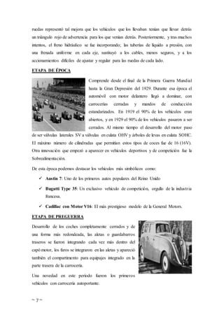 ~ 7 ~
ruedas representó tal mejora que los vehículos que los llevaban tenían que llevar detrás
un triángulo rojo de advertencia para los que venían detrás. Posteriormente, y tras muchos
intentos, el freno hidráulico se fue incorporando; las tuberías de líquido a presión, con
una frenada uniforme en cada eje, sustituyó a los cables, menos seguros, y a los
accionamientos difíciles de ajustar y regular para las ruedas de cada lado.
ETAPA DE ÉPOCA
Comprende desde el final de la Primera Guerra Mundial
hasta la Gran Depresión del 1929. Durante esa época el
automóvil con motor delantero llegó a dominar, con
carrocerías cerradas y mandos de conducción
estandarizados. En 1919 el 90% de los vehículos eran
abiertos, y en 1929 el 90% de los vehículos pasaron a ser
cerrados. Al mismo tiempo el desarrollo del motor paso
de ser válvulas laterales SV a válvulas en culata OHV y árboles de levas en culata SOHC.
El máximo número de cilindradas que permitían estos tipos de coces fue de 16 (16V).
Otra innovación que empezó a aparecer en vehículos deportivos y de competición fue la
Sobrealimentación.
De esta época podemos destacar los vehículos más simbólicos como:
 Austin 7: Uno de los primeros autos populares del Reino Unido
 Bugatti Type 35: Un exclusivo vehículo de competición, orgullo de la industria
francesa.
 Cadillac con Motor V16: El más prestigioso modelo de la General Motors.
ETAPA DE PREGUERRA
Desarrollo de los coches completamente cerrados y de
una forma más redondeada, las aletas o guardabarros
traseros se fueron integrando cada vez más dentro del
capó motor, los faros se integraron en las aletas y apareció
también el compartimento para equipajes integrado en la
parte trasera de la carrocería.
Una novedad en este período fueron los primeros
vehículos con carrocería autoportante.
 