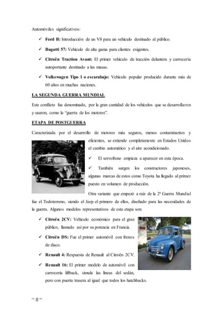 ~ 8 ~
Automóviles significativos:
 Ford B: Introducción de un V8 para un vehículo destinado al público.
 Bugatti 57: Vehículo de alta gama para clientes exigentes.
 Citroën Traction Avant: El primer vehículo de tracción delantera y carrocería
autoportante destinado a las masas.
 Volkswagen Tipo 1 o escarabajo: Vehículo popular producido durante más de
60 años en muchas naciones.
LA SEGUNDA GUERRA MUNDIAL
Este conflicto fue denominado, por la gran cantidad de los vehículos que se desarrollaron
y usaron, como la “guerra de los motores”.
ETAPA DE POSTGUERRA
Caracterizada por el desarrollo de motores más seguros, menos contaminantes y
eficientes, se extiende completamente en Estados Unidos
el cambio automático y el aire acondicionado.
 El servofreno empieza a aparecer en esta época.
 También surgen los constructores japoneses,
algunas marcas de estos como Toyota ha llegado al primer
puesto en volumen de producción.
Otra variante que empezó a raíz de la 2ª Guerra Mundial
fue el Todoterreno, siendo el Jeep el primero de ellos, diseñado para las necesidades de
la guerra. Algunos modelos representativos de esta etapa son:
 Citroën 2CV: Vehículo económico para el gran
público, llamado así por su potencia en Francia.
 Citroën DS: Fue el primer automóvil con frenos
de disco.
 Renault 4: Respuesta de Renault al Citroën 2CV.
 Renault 16: El primer modelo de automóvil con
carrocería liftback, simula las líneas del sedán,
pero con puerta trasera al igual que todos los hatchbacks.
 