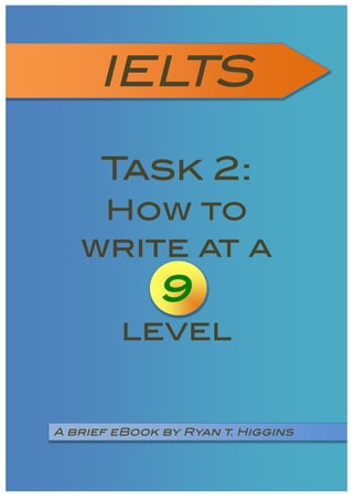 Task 2: How to write at a 9 level - © 2010 – No part of this work, in whole or in part, may be printed, copied,
distributed or sold without the written permission of the author, Ryan Thomas Higgins.
http://www.englishryan.com
IELTS 	
  
Task 2:
How to
write at a
9
level
A brief eBook by Ryan t. Higgins
 
