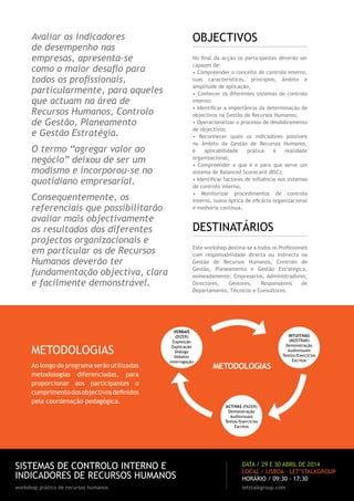OBJECTIVOS

Avaliar os indicadores
de desempenho nas
empresas, apresenta-se
como o maior desafio para
todos os profissionais,
particularmente, para aqueles
que actuam na área de
Recursos Humanos, Controlo
de Gestão, Planeamento
e Gestão Estratégia.

No final da acção os participantes deverão ser
capazes de:
• Compreender o conceito de controlo interno,
suas características, princípios, âmbito e
amplitude de aplicação;
• Conhecer os diferentes sistemas de controlo
interno;
• Identificar a importância da determinação de
objectivos na Gestão de Recursos Humanos;
• Operacionalizar o processo de desdobramento
de objectivos;
• Reconhecer quais os indicadores possíveis
no âmbito da Gestão de Recursos Humanos,
e
aplicabilidade
prática
à
realidade
organizacional;
• Compreender o que é e para que serve um
sistema de Balanced Scorecard (BSC);
• Identificar factores de influência nos sistemas
de controlo interno;
• Monitorizar procedimentos de controlo
interno, numa óptica de eficácia organizacional
e melhoria contínua.

O termo “agregar valor ao
negócio” deixou de ser um
modismo e incorporou-se no
quotidiano empresarial.
Consequentemente, os
referenciais que possibilitarão
avaliar mais objectivamente
os resultados dos diferentes
projectos organizacionais e
em particular os de Recursos
Humanos deverão ter
fundamentação objectiva, clara
e facilmente demonstrável.

METODOLOGIAS
Ao longo do programa serão utilizadas
metodologias diferenciadas, para
proporcionar aos participantes o
cumprimento dos objectivos definidos
pela coordenação pedagógica.

DESTINATÁRIOS
Este workshop destina-se a todos os Profissionais
com responsabilidade directa ou indirecta na
Gestão de Recursos Humanos, Controlo de
Gestão, Planeamento e Gestão Estratégica,
nomeadamente: Empresários, Administradores,
Directores,
Gestores,
Responsáveis
de
Departamento, Técnicos e Consultores.

Verbais
(dizer)
Exposição
Explicação
Diálogo
Debates
Interrogação

metodologias

intuitivas
(mostrar)
Demonstração
Audiovisuais
Textos/Exercícios
Escritos

Activas (fazer)
Demonstração
Audiovisuais
Textos/Exercícios
Escritos

SISTEMAS DE CONTROLO INTERNO E
INDICADORES DE RECURSOS HUMANOS

data / 29 e 30 abril de 2014
LOCAL / LISBOA · LET’STALKGROUP
HORÁRIO / 09:30 - 17:30

workshop prático de recursos humanos

letstalkgroup.com

 
