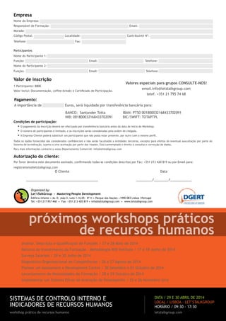 Empresa
Nome da Empresa: ..............................................................................................................................
Responsável de Formação: ...................................................................... Email: .................................................
Morada: ...........................................................................................................................................
Código Postal: ........................... Localidade: ........................................ Contribuinte Nº: ..................................
Telefone: .................................

.... Fax: ...................................

Participantes
Nome do Participante 1: .......................................................................................................................
Função: ...............................................

.. Email: ...................................

Telefone: ...............................

Nome do Participante 2: .......................................................................................................................
Função: ...............................................

.. Email: ...................................

Valor de inscrição

Telefone: ...............................

Valores especiais para grupos CONSULTE-NOS!

1 Participante: 880€

email.info@letstalkgroup.com
telef. +351 21 795 74 68

Valor inclui: Documentação, coffee-breaks e Certificado de Participação.

Pagamento:
A importância de ................ Euros, será liquidada por transferência bancária para:
BANCO: Santander Totta
NIB: 001800032168433702091

IBAN: PT50 001800032168433702091
BIC/SWIFT: TOTAPTPL

Condições de participação:

•	O pagamento da Inscrição deverá ser efectuado por transferência bancária antes da data de início do Workshop.
•	O número de participantes é limitado, e as inscrições serão consideradas pela ordem de chegada.
•	A Empresa Cliente poderá substituir um participante que não possa estar presente, por outro com o mesmo perfil.

Todos os dados fornecidos são considerados confidenciais e não serão facultados a entidades terceiras, excepto para efeitos de eventual auscultação por parte do
Sistema de Acreditação, sujeita a uma aceitação por parte dos visados. Está contemplado o direito à consulta e correcção de dados.
Para mais informações contacte o nosso Departamento Comercial: info@letstalkgroup.com

Autorização do cliente:
Por favor devolva este documento assinado, confirmando todas as condições descritas por Fax: +351 213 420 819 ou por Email para:
registrations@letstalkgroup.com

O Cliente

Data

________________________________________

_________/________/____________

Organized by:
Let’sTalkGroup - Mastering People Development

.

.

.

Edifício Infante Av. D. João II, Lote 1.16.05 – 8º H Parque das Nações 1990-083 Lisboa I Portugal
Fax: +351 213 420 819 info@letstalkgroup.com
www.letstalkgroup.com
Tel: +351 217 957 468

.

.

.

próximos workshops práticos
de recursos humanos
Análise, Descrição e Qualificação de Funções / 27 e 28 Maio de 2014
Retorno do Investimento da Formação - Metodologia ROI Institute / 17 e 18 Junho de 2014
Surveys Salariais / 29 e 30 Julho de 2014
Diagnóstico Organizacional de Competências / 26 e 27 Agosto de 2014
Planear um Assessment e Development Centre / 30 Setembro e 01 Outubro de 2014
Levantamento de Necessidades de Formação / 28 e 29 Outubro de 2014
Implementar um Sistema Eficaz de Avaliação de Desempenho / 25 e 26 Novembro 2014

SISTEMAS DE CONTROLO INTERNO E
INDICADORES DE RECURSOS HUMANOS

data / 29 e 30 abril de 2014
LOCAL / LISBOA · LET’STALKGROUP
HORÁRIO / 09:30 - 17:30

workshop prático de recursos humanos

letstalkgroup.com

 