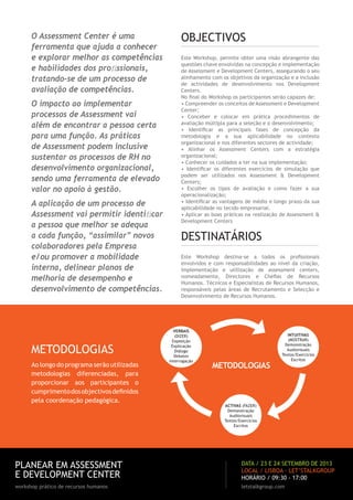 O Assessment Center é uma
ferramenta que ajuda a conhecer
e explorar melhor as competências
e habilidades dos proﬁssionais,
tratando-se de um processo de
avaliação de competências.
O impacto ao implementar
processos de Assessment vai
além de encontrar a pessoa certa
para uma função. As práticas
de Assessment podem inclusive
sustentar os processos de RH no
desenvolvimento organizacional,
sendo uma ferramenta de elevado
valor no apoio à gestão.
A aplicação de um processo de
Assessment vai permitir identiﬁcar
a pessoa que melhor se adequa
a cada função, “assimilar” novos
colaboradores pela Empresa
e/ou promover a mobilidade
interna, delinear planos de
melhoria de desempenho e
desenvolvimento de competências.
PLANEAR EM ASSESSMENT
E DEVELOPMENT CENTER
workshop prático de recursos humanos letstalkgroup.com
DATA / 23 E 24 SETEMBRO DE 2013
LOCAL / LISBOA · LET’STALKGROUP
HORÁRIO / 09:30 - 17:00
METODOLOGIAS
Ao longo do programa serão utilizadas
metodologias diferenciadas, para
proporcionar aos participantes o
cumprimentodosobjectivosdeﬁnidos
pela coordenação pedagógica.
VERBAIS
(DIZER)
Exposição
Explicação
Diálogo
Debates
Interrogação
INTUITIVAS
(MOSTRAR)
Demonstração
Audiovisuais
Textos/Exercícios
Escritos
ACTIVAS (FAZER)
Demonstração
Audiovisuais
Textos/Exercícios
Escritos
METODOLOGIAS
Este Workshop, permite obter uma visão abrangente das
questões chave envolvidas na concepção e implementação
de Assessment e Development Centers, assegurando o seu
alinhamento com os objetivos da organização e a inclusão
de actividades de desenvolvimento nos Development
Centers.
No ﬁnal do Workshop os participantes serão capazes de:
• Compreender os conceitos de Assessment e Development
Center;
• Conceber e colocar em prática procedimentos de
avaliação múltipla para a seleção e o desenvolvimento;
• Identiﬁcar as principais fases de concepção da
metodologia e a sua aplicabilidade no contexto
organizacional e nos diferentes sectores de actividade;
• Alinhar os Assessment Centers com a estratégia
organizacional;
• Conhecer os cuidados a ter na sua implementação;
• Identiﬁcar os diferentes exercícios de simulação que
podem ser utilizados nos Assessment & Development
Centers;
• Escolher os tipos de avaliação e como fazer a sua
operacionalização;
• Identiﬁcar as vantagens de médio e longo prazo da sua
aplicabilidade no tecido empresarial.
• Aplicar as boas práticas na realização de Assessment &
Development Centers
DESTINATÁRIOS
Este Workshop destina-se a todos os proﬁssíonais
envolvidos e com responsabilidades ao nível da criação,
implementação e utilização de assessment centers,
nomeadamente, Directores e Cheﬁas de Recursos
Humanos. Técnicos e Especialistas de Recursos Humanos,
responsáveis pelas áreas de Recrutamento e Selecção e
Desenvolvimento de Recursos Humanos.
OBJECTIVOS
 