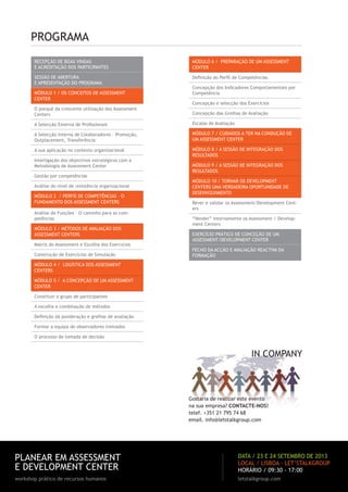 PROGRAMA
RECEPÇÃO DE BOAS VINDAS
E ACREDITAÇÃO DOS PARTICIPANTES
SESSÃO DE ABERTURA
E APRESENTAÇÃO DO PROGRAMA
MÓDULO 1 / OS CONCEITOS DE ASSESSMENT
CENTER
O porquê da crescente utilização dos Assessment
Centers
A Selecção Externa de Proﬁssionais
A Selecção Interna de Colaboradores – Promoção,
Outplacement, Transferência
A sua aplicação no contexto organizacional
Interligação dos objectivos estratégicos com a
Metodologia de Assessment Center
Gestão por competências
Análise do nível de resistência organizacional
MÓDULO 2 / PERFIS DE COMPETÊNCIAS – O
FUNDAMENTO DOS ASSESSMENT CENTERS
Análise de Funções – O caminho para as com-
petências
MÓDULO 3 / MÉTODOS DE AVALIAÇÃO DOS
ASSESSMENT CENTERS
Matriz do Assessment e Escolha dos Exercícios
Construção de Exercícios de Simulação
MÓDULO 4 / LOGÍSTICA DOS ASSESSMENT
CENTERS
MÓDULO 5 / A CONCEPÇÃO DE UM ASSESSMENT
CENTER
Constituir o grupo de participantes
A escolha e combinação de métodos
Deﬁnição da ponderação e grelhas de avaliação
Formar a equipa de observadores treinados
O processo de tomada de decisão
MÓDULO 6 / PREPARAÇÃO DE UM ASSESSMENT
CENTER
Deﬁnição do Perﬁl de Competências
Concepção dos Indicadores Comportamentais por
Competência
Concepção e selecção dos Exercícios
Concepção das Grelhas de Avaliação
Escalas de Avaliação
MÓDULO 7 / CUIDADOS A TER NA CONDUÇÃO DE
UM ASSESSMENT CENTER
MÓDULO 8 / A SESSÃO DE INTEGRAÇÃO DOS
RESULTADOS
MÓDULO 9 / A SESSÃO DE INTEGRAÇÃO DOS
RESULTADOS
MÓDULO 10 / TORNAR OS DEVELOPMENT
CENTERS UMA VERDADEIRA OPORTUNIDADE DE
DESENVOLVIMENTO
Rever e validar os Assessment/Development Cent-
ers
“Vender” internamente os Assessment / Develop-
ment Centers
EXERCÍCIO PRÁTICO DE CONCEÇÃO DE UM
ASSESSMENT/DEVELOPMENT CENTER
FECHO DA ACÇÃO E AVALIAÇÃO REACTIVA DA
FORMAÇÃO
IN COMPANY
Gostaria de realizar este evento
na sua empresa? CONTACTE-NOS!
telef. +351 21 795 74 68
email. info@letstalkgroup.com
PLANEAR EM ASSESSMENT
E DEVELOPMENT CENTER
workshop prático de recursos humanos letstalkgroup.com
DATA / 23 E 24 SETEMBRO DE 2013
LOCAL / LISBOA · LET’STALKGROUP
HORÁRIO / 09:30 - 17:00
 