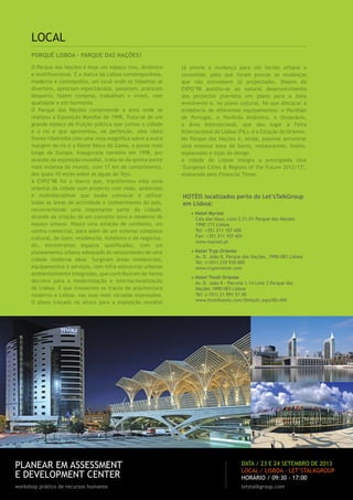 PORQUÊ LISBOA – PARQUE DAS NAÇÕES?
O Parque das Nações é hoje um espaço vivo, dinâmico
e multifuncional. É a marca da Lisboa contemporânea,
moderna e cosmopolita, um local onde os lisboetas se
divertem, apreciam espectáculos, passeiam, praticam
desporto, fazem compras, trabalham e vivem, com
qualidade e em harmonia.
O Parque das Nações compreende a área onde se
realizou a Exposição Mundial de 1998. Trata-se de um
grande espaço de fruição pública que juntou a cidade
e o rio e que aproveitou, na perfeição, uma vasta
frente ribeirinha com uma vista magníﬁca sobre a outra
margem do rio e a Ponte Vasco da Gama, a ponte mais
longa da Europa. Inaugurada também em 1998, por
ocasião da exposição mundial, trata-se da quinta ponte
mais extensa do mundo, com 17 km de comprimento,
dos quais 10 estão sobre as águas do Tejo.
A EXPO’98 foi o marco que, transformou esta zona
oriental da cidade num projecto com visão, ambicioso
e multidisciplinar que soube convocar e utilizar
todas as áreas de actividade e conhecimento do país,
reconvertendo uma importante parte da cidade,
através da criação de um conceito novo e moderno de
espaço urbano. Possui uma estação de comboios, um
centro comercial, para além de um extenso complexo
cultural, de lazer, residencial, hoteleiro e de negócios.
Ali, encontramos espaços qualiﬁcados, com um
planeamento urbano adequado às necessidades de uma
cidade moderna ideal. Surgiram áreas residenciais,
equipamentos e serviços, com infra-estruturas urbanas
ambientalmente integradas, que contribuíram de forma
decisiva para a modernização e internacionalização
de Lisboa. E que trouxeram os traços da arquitectura
moderna a Lisboa, nas suas mais variadas expressões.
O plano traçado na altura para a exposição mundial
já previa a mudança para um tecido urbano a
consolidar, pelo que foram poucas as mudanças
que não estivessem já projectadas. Depois da
EXPO’98 assistiu-se ao natural desenvolvimento
dos projectos previstos em plano para a zona
envolvente e, no plano cultural, há que destacar a
existência de diferentes equipamentos: o Pavilhão
de Portugal, o Pavilhão Atlântico, o Oceanário,
a Área Internacional, que deu lugar à Feira
Internacional de Lisboa (FIL), e a Estação do Oriente.
No Parque das Nações é, ainda, possível encontrar
uma extensa zona de bares, restaurantes, hotéis,
esplanadas e lojas de design.
A cidade de Lisboa integra a prestigiada lista
"European Cities & Regions of the Future 2012/13",
elaborada pelo Financial Times.
LOCAL
HOTÉIS localizados perto do Let’sTalkGroup
em Lisboa:
• Hotel Myriad
Cais das Naus, Lote 2.21.01 Parque das Nações
1990-173 Lisboa
Tel: +351 211 107 600
Fax: +351 211 107 601
www.myriad.pt
• Hotel Tryp Oriente
Av. D. João II, Parque das Nações, 1990-083 Lisboa
Tel: (+351) 218 930 000
www.tryporiente.com
• Hotel Tivoli Oriente
Av. D. João II - Parcela 1.14 Lote 3 Parque das
Nações 1990-083 Lisboa
Tel: (+351) 21 891 51 00
www.tivolihotels.com/Default.aspx?ID=459
PLANEAR EM ASSESSMENT
E DEVELOPMENT CENTER
workshop prático de recursos humanos letstalkgroup.com
DATA / 23 E 24 SETEMBRO DE 2013
LOCAL / LISBOA · LET’STALKGROUP
HORÁRIO / 09:30 - 17:00
 