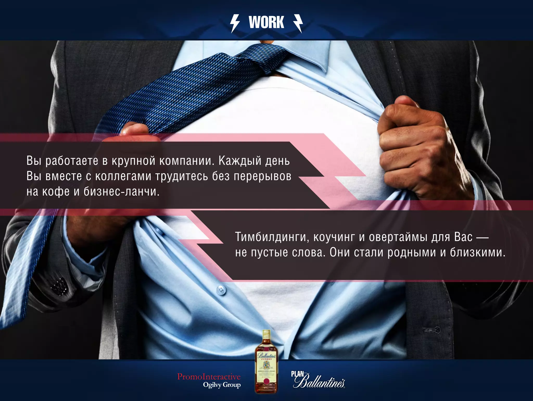 WORK




Вы работаете в крупной компании. Каждый день
Вы вместе с коллегами трудитесь без перерывов
на кофе и бизнес-ланчи.


                                         Тимбилдинги, коучинг и овертаймы для Вас —
                                         не пустые слова. Они стали родными и близкими.




                         PromoInteractive
                               Ogilvy Group
 