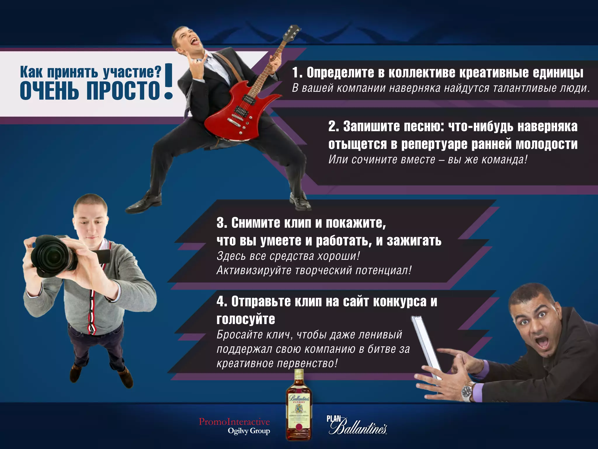 Как принять участие?                        1. Определите в коллективе креативные единицы
ОЧЕНЬ ПРОСТО                                В вашей компании наверняка найдутся талантливые люди.


                                                  2. Запишите песню: что-нибудь наверняка
                                                  отыщется в репертуаре ранней молодости
                                                  Или сочините вместе – вы же команда!




                           3. Снимите клип и покажите,
                           что вы умеете и работать, и зажигать
                           Здесь все средства хороши!
                           Активизируйте творческий потенциал!

                           4. Отправьте клип на сайт конкурса и
                           голосуйте
                           Бросайте клич, чтобы даже ленивый
                           поддержал свою компанию в битве за
                           креативное первенство!



                       PromoInteractive
                             Ogilvy Group
 
