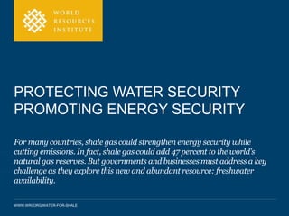 PROTECTING WATER SECURITY 
PROMOTING ENERGY SECURITY 
For many countries, shale gas could strengthen energy security while 
cutting emissions. In fact, shale gas could add 47 percent to the world's 
natural gas reserves. But governments and businesses must address a key 
challenge as they explore this new and abundant resource: freshwater 
availability. 
WWW.WRI.ORG/WATER-FOR-SHALE 
 
