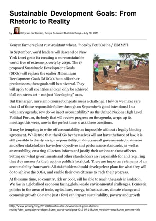 http://www.wri.org/blog/2015/07/sustainable-development-goals-rhetoric-
reality?utm_campaign=wridigest&utm_source=wridigest-2015-07-14&utm_medium=email&utm_content=title
Sustainable Development Goals: From
Rhetoric to Reality
by Kitty van der Heijden, Sonya Suter and Mathilde Bouyé - July 08, 2015
Kenyan farmers plant rust-resistant wheat. Photo by Petr Kosina / CIMMYT
In September, world leaders will descend on New
York to set goals for creating a more sustainable
world, free of extreme poverty by 2030. The 17
proposed Sustainable Development Goals
(SDGs) will replace the earlier Millennium
Development Goals (MDGs), but unlike their
predecessors, these goals will be universal. They
will apply to all countries and can only be achieved
if all countries act – not just “developing” ones.
But this larger, more ambitious set of goals poses a challenge: How do we make sure
that all of those responsible follow through on September’s good intentions? In a
voluntary agenda, how do we inject accountability? As the United Nations High Level
Political Forum, the body that will review progress on the agenda, wraps up its
meetings this week, now is the perfect time to ask these questions.
It may be tempting to write off accountability as impossible without a legally binding
agreement. While true that the SDGs by themselves will not have the force of law, it is
still possible to clearly assign responsibility, making sure all governments, businesses
and other stakeholders have clear objectives and performance standards, as well as
answerability, ensuring all actors inform and justify their actions to those affected.
Setting out what governments and other stakeholders are responsible for and requiring
that they answer for their actions publicly is critical. These are important elements of an
accountability framework. All stakeholders shoulddevelop clear plans for what they will
do to achieve the SDGs, and enable their own citizens to track their progress.
At the same time, no country, rich or poor, will be able to reach the goals in isolation.
We live in a globalized economy facing global-scale environmental challenges. Domestic
policies in the areas of trade, agriculture, energy, infrastructure, climate change and
economic growth (to name just a few) can impact sustainability, poverty and growth
 