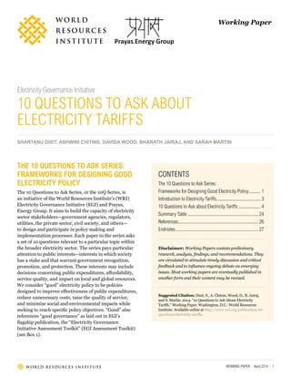 WORKING PAPER | April 2014 | 1
Working Paper
Electricity Governance Initiative
10 QUESTIONS TO ASK ABOUT
ELECTRICITY TARIFFS
SHANTANU DIXIT, ASHWINI CHITNIS, DAVIDA WOOD, BHARATH JAIRAJ, AND SARAH MARTIN
CONTENTS
The 10 Questions to Ask Series:
Frameworks for Designing Good Electricity Policy........... 1
Introduction to Electricity Tariffs....................................... 3
10 Questions to Ask about Electricity Tariffs.................... 4
Summary Table.............................................................. 24
References...................................................................... 26
Endnotes........................................................................ 27
Disclaimer: Working Papers contain preliminary
research, analysis, findings, and recommendations. They
are circulated to stimulate timely discussion and critical
feedback and to influence ongoing debate on emerging
issues. Most working papers are eventually published in
another form and their content may be revised.
Suggested Citation: Dixit, S., A. Chitnis, Wood, D., B. Jairaj,
and S. Martin. 2014. “10 Questions to Ask About Electricity
Tariffs.” Working Paper. Washington, D.C.: World Resources
Institute. Available online at http://www.wri.org/publication/10-
questions-electricity-tariffs.
THE 10 QUESTIONS TO ASK SERIES:
FRAMEWORKS FOR DESIGNING GOOD
ELECTRICITY POLICY
The 10 Questions to Ask Series, or the 10Q Series, is
an initiative of the World Resources Institute’s (WRI)
Electricity Governance Initiative (EGI) and Prayas,
Energy Group. It aims to build the capacity of electricity
sector stakeholders—government agencies, regulators,
utilities, the private sector, civil society, and others—
to design and participate in policy making and
implementation processes. Each paper in the series asks
a set of 10 questions relevant to a particular topic within
the broader electricity sector. The series pays particular
attention to public interests—interests in which society
has a stake and that warrant government recognition,
promotion, and protection. These interests may include
decisions concerning public expenditures, affordability,
service quality, and impact on local and global resources.
We consider “good” electricity policy to be policies
designed to improve effectiveness of public expenditures,
reduce unnecessary costs, raise the quality of service,
and minimize social and environmental impacts while
seeking to reach specific policy objectives. “Good” also
references “good governance” as laid out in EGI’s
flagship publication, the “Electricity Governance
Initiative Assessment Toolkit” (EGI Assessment Toolkit)
(see Box 1).
 