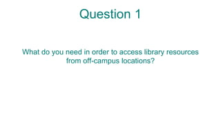 Question 1
What do you need in order to access library resources
from off-campus locations?
 