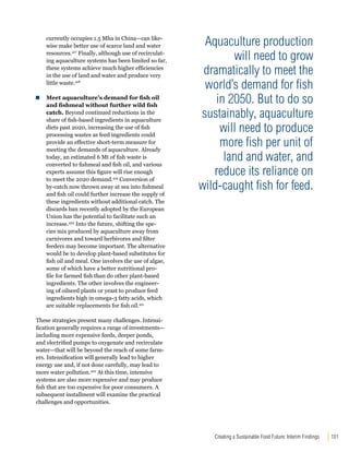 Creating a Sustainable Food Future: Interim Findings 101 
currently occupies 1.5 Mha in China—can like-wise 
make better use of scarce land and water 
resources.417 Finally, although use of recirculat-ing 
aquaculture systems has been limited so far, 
these systems achieve much higher efficiencies 
in the use of land and water and produce very 
little waste.418 
Meet aquaculture’s demand for fish oil 
and fishmeal without further wild fish 
catch. Beyond continued reductions in the 
share of fish-based ingredients in aquaculture 
diets past 2020, increasing the use of fish 
processing wastes as feed ingredients could 
provide an effective short-term measure for 
meeting the demands of aquaculture. Already 
today, an estimated 6 Mt of fish waste is 
converted to fishmeal and fish oil, and various 
experts assume this figure will rise enough 
to meet the 2020 demand.419 Conversion of 
by-catch now thrown away at sea into fishmeal 
and fish oil could further increase the supply of 
these ingredients without additional catch. The 
discards ban recently adopted by the European 
Union has the potential to facilitate such an 
increase.420 Into the future, shifting the spe-cies 
mix produced by aquaculture away from 
carnivores and toward herbivores and filter 
feeders may become important. The alternative 
would be to develop plant-based substitutes for 
fish oil and meal. One involves the use of algae, 
some of which have a better nutritional pro-file 
for farmed fish than do other plant-based 
ingredients. The other involves the engineer-ing 
of oilseed plants or yeast to produce feed 
ingredients high in omega-3 fatty acids, which 
are suitable replacements for fish oil.421 
These strategies present many challenges. Intensi-fication 
generally requires a range of investments— 
including more expensive feeds, deeper ponds, 
and electrified pumps to oxygenate and recirculate 
water—that will be beyond the reach of some farm-ers. 
Intensification will generally lead to higher 
energy use and, if not done carefully, may lead to 
more water pollution.422 At this time, intensive 
systems are also more expensive and may produce 
fish that are too expensive for poor consumers. A 
subsequent installment will examine the practical 
challenges and opportunities. 
Aquaculture production 
will need to grow 
dramatically to meet the 
world’s demand for fish 
in 2050. But to do so 
sustainably, aquaculture 
will need to produce 
more fish per unit of 
land and water, and 
reduce its reliance on 
wild-caught fish for feed. 
 