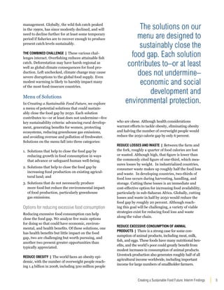 The solutions on our 
menu are designed to 
sustainably close the 
food gap. Each solution 
contributes to–or at least 
does not undermine– 
economic and social 
development and 
environmental protection. 
Creating a Sustainable Food Future: Interim Findings 3 
management. Globally, the wild fish catch peaked 
in the 1990s, has since modestly declined, and will 
need to decline further for at least some temporary 
period if fisheries are to recover enough to produce 
present catch levels sustainably. 
The Combined Challenge | These various chal-lenges 
interact. Overfishing reduces attainable fish 
catch. Deforestation may have harsh regional as 
well as global climate consequences for food pro-duction. 
Left unchecked, climate change may cause 
severe disruptions to the global food supply. Even 
modest warming is likely to harshly impact many 
of the most food-insecure countries. 
Menu of Solutions 
In Creating a Sustainable Food Future, we explore 
a menu of potential solutions that could sustain-ably 
close the food gap by 2050. Each solution 
contributes to—or at least does not undermine—five 
key sustainability criteria: advancing rural develop-ment, 
generating benefits for women, protecting 
ecosystems, reducing greenhouse gas emissions, 
and avoiding overuse and pollution of freshwater. 
Solutions on the menu fall into three categories: 
1. Solutions that help to close the food gap by 
reducing growth in food consumption in ways 
that advance or safeguard human well-being; 
2. Solutions that help to close the food gap by 
increasing food production on existing agricul-tural 
land; and 
3. Solutions that do not necessarily produce 
more food but reduce the environmental impact 
of food production, particularly greenhouse 
gas emissions. 
Options for reducing excessive food consumption 
Reducing excessive food consumption can help 
close the food gap. We analyze five main options 
for doing so that could have economic, environ-mental, 
and health benefits. Of these solutions, one 
has health benefits but little impact on the food 
gap, two are challenging but worth pursuing, and 
another two present greater opportunities than 
typically appreciated. 
Reduce Obesity | The world faces an obesity epi-demic, 
with the number of overweight people reach-ing 
1.4 billion in 2008, including 500 million people 
who are obese. Although health considerations 
warrant efforts to tackle obesity, eliminating obesity 
and halving the number of overweight people would 
reduce the 2050 calorie gap by only 6 percent. 
Reduce Losses and Waste | Between the farm and 
the fork, roughly a quarter of food calories are lost 
or wasted. Although high, that figure is lower than 
the commonly cited figure of one-third, which mea-sures 
losses by weight. In industrialized countries, 
consumer waste makes up roughly half the food loss 
and waste. In developing countries, two-thirds of 
food loss occurs during harvesting, handling, and 
storage. Cutting these losses is an immediate and 
cost-effective option for increasing food availability, 
particularly in sub-Saharan Africa. Globally, cutting 
losses and waste in half by 2050 would reduce the 
food gap by roughly 20 percent. Although reach-ing 
this goal will be challenging, a variety of viable 
strategies exist for reducing food loss and waste 
along the value chain. 
Reduce Excessive Consumption of Animal 
Products | There is a strong case for some con-sumption 
of animal products, including meat, milk, 
fish, and eggs. These foods have many nutritional ben-efits, 
and the world’s poor could greatly benefit from 
modest increases in consumption of animal products. 
Livestock production also generates roughly half of all 
agricultural income worldwide, including important 
income for large numbers of smallholder farmers. 
 