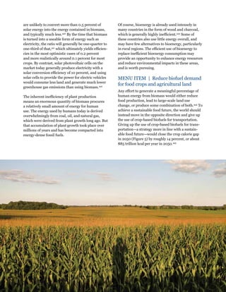 Creating a Sustainable Food Future: Interim Findings 107 
are unlikely to convert more than 0.5 percent of 
solar energy into the energy contained in biomass, 
and typically much less.440 By the time that biomass 
is turned into a useable form of energy such as 
electricity, the ratio will generally be one-quarter to 
one-third of that,441 which ultimately yields efficien-cies 
in the most optimistic cases of 0.2 percent 
and more realistically around 0.1 percent for most 
crops. By contrast, solar photovoltaic cells on the 
market today generally produce electricity with a 
solar conversion efficiency of 10 percent, and using 
solar cells to provide the power for electric vehicles 
would consume less land and generate much lower 
greenhouse gas emissions than using biomass.442 
The inherent inefficiency of plant production 
means an enormous quantity of biomass procures 
a relatively small amount of energy for human 
use. The energy used by humans today is derived 
overwhelmingly from coal, oil, and natural gas, 
which were derived from plant growth long ago. But 
that accumulation of plant growth took place over 
millions of years and has become compacted into 
energy-dense fossil fuels. 
Of course, bioenergy is already used intensely in 
many countries in the form of wood and charcoal, 
which is generally highly inefficient.443 Some of 
these countries also use little energy overall, and 
may have few alternatives to bioenergy, particularly 
in rural regions. The efficient use of bioenergy to 
replace inefficient bioenergy consumption may 
provide an opportunity to enhance energy resources 
and reduce environmental impacts in these areas, 
and is worth pursuing. 
MENU ITEM | Reduce biofuel demand 
for food crops and agricultural land 
Any effort to generate a meaningful percentage of 
human energy from biomass would either reduce 
food production, lead to large-scale land use 
change, or produce some combination of both.444 To 
achieve a sustainable food future, the world should 
instead move in the opposite direction and give up 
the use of crop-based biofuels for transportation. 
Giving up the use of crop-based biofuels for trans-portation— 
a strategy more in line with a sustain-able 
food future—would close the crop calorie gap 
in 2050 (Figure 5) by roughly 14 percent, or about 
885 trillion kcal per year in 2050.445 
 