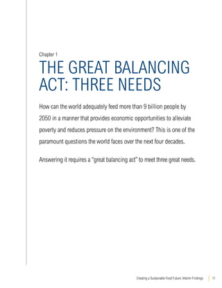 Chapter 1 
THE GREAT BALANCING 
ACT: THRE NEDS 
How can the world adequately feed more than 9 billion people by 
2050 in a manner that provides economic opportunities to alleviate 
poverty and reduces pressure on the environment? This is one of the 
paramount questions the world faces over the next four decades. 
Answering it requires a “great balancing act” to meet three great needs. 
Creating a Sustainable Food Future: Interim Findings 11 
 