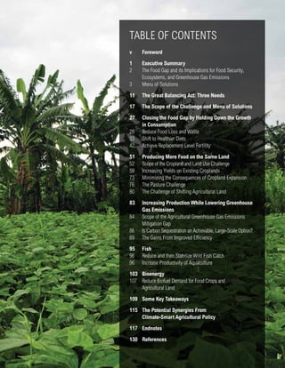 TABLE OF CONTENTS 
v Foreword 
1 Executive Summary 
2 The Food Gap and its Implications for Food Security, 
Ecosystems, and Greenhouse Gas Emissions 
3 Menu of Solutions 
11 The Great Balancing Act: Three Needs 
17 The Scope of the Challenge and Menu of Solutions 
27 Closing the Food Gap by Holding Down the Growth 
in Consumption 
28 Reduce Food Loss and Waste 
33 Shift to Healthier Diets 
42 Achieve Replacement Level Fertility 
51 Producing More Food on the Same Land 
52 Scope of the Cropland and Land Use Challenge 
59 Increasing Yields on Existing Croplands 
73 Minimizing the Consequences of Cropland Expansion 
76 The Pasture Challenge 
80 The Challenge of Shifting Agricultural Land 
83 Increasing Production While Lowering Greenhouse 
Creating a Sustainable Food Future: Interim Findings iii 
Gas Emissions 
84 Scope of the Agricultural Greenhouse Gas Emissions 
Mitigation Gap 
86 Is Carbon Sequestration an Achievable, Large-Scale Option? 
89 The Gains From Improved Efficiency 
95 Fish 
96 Reduce and then Stabilize Wild Fish Catch 
96 Increase Productivity of Aquaculture 
103 Bioenergy 
107 Reduce Biofuel Demand for Food Crops and 
Agricultural Land 
109 Some Key Takeaways 
115 The Potential Synergies From 
Climate-Smart Agricultural Policy 
117 Endnotes 
130 References 
 