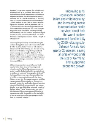 Botswana’s experience suggests that sub-Saharan 
Africa need not be an exception. The country has 
implemented a system of free health facilities that 
integrates maternal and child healthcare, family 
planning, and HIV and AIDS services.121 Mortality 
rates for children under five declined from 81 per 
1,000 in 2000 to 26 per 1,000 in 2011.122 Contra-ceptive 
46 WRI.org 
use increased from 28 percent in 1984 to 
53 percent in 2007.123 For many years Botswana 
provided free education to all, and it still exempts 
the poorest from school fees, resulting in an 85 
percent literacy rate and a rate of 88 percent of girls 
enrolled in lower secondary education. The result: 
Botswana’s fertility rate declined from 6.1 in 1981 to 
2.8 in 2010.124 
Improving the productivity of farm labor may be 
another strategy that could help reduce total fertil-ity 
rates in Africa. Rural women in sub-Saharan 
Africa do much of the farming and also face heavy 
demands on their time for gathering wood and 
water, cooking, and caring for children.125 The 
demand for labor can be an incentive for farming 
families to have many children, so improving yields 
per unit of work might counter the perceived need 
for many children. 
All these measures have rewards beyond food 
security in the form of saved lives, improved 
education and health, and greater autonomy and 
gender equality. Reducing fertility rates also tends 
to produce an economic “demographic dividend.”126 
During and for several years after a rapid decline 
in fertility, a country simultaneously has fewer 
children to care for―freeing up resources―and has 
a greater share of its population in the most eco-nomically 
productive age bracket. Researchers have 
estimated that this demographic shift was respon-sible 
for up to one-third of the economic growth of 
the East Asian “Tigers” between 1965 and 1990.127 
Sub-Saharan African countries should be able to 
reap a demographic dividend if fertility levels fall, 
as long as governance otherwise supports condi-tions 
for economic growth.128 
Improving girls’ 
education, reducing 
infant and child mortality, 
and increasing access 
to reproductive health 
services could help 
the world achieve 
replacement level fertility 
by 2050–closing sub- 
Saharan Africa’s food 
gap by 25 percent, saving 
an area of woodlands 
the size of Germany, 
and supporting 
economic growth. 
 