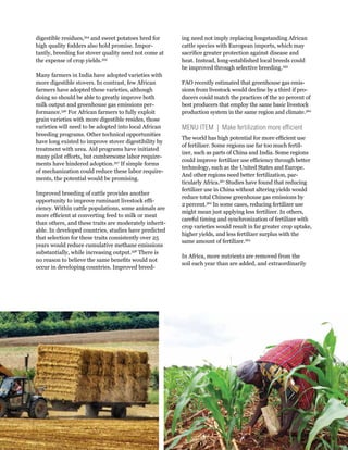 Creating a Sustainable Food Future: Interim Findings 91 
digestible residues,354 and sweet potatoes bred for 
high quality fodders also hold promise. Impor-tantly, 
breeding for stover quality need not come at 
the expense of crop yields.355 
Many farmers in India have adopted varieties with 
more digestible stovers. In contrast, few African 
farmers have adopted these varieties, although 
doing so should be able to greatly improve both 
milk output and greenhouse gas emissions per-formance. 
356 For African farmers to fully exploit 
grain varieties with more digestible resides, those 
varieties will need to be adopted into local African 
breeding programs. Other technical opportunities 
have long existed to improve stover digestibility by 
treatment with urea. Aid programs have initiated 
many pilot efforts, but cumbersome labor require-ments 
have hindered adoption.357 If simple forms 
of mechanization could reduce these labor require-ments, 
the potential would be promising. 
Improved breeding of cattle provides another 
opportunity to improve ruminant livestock effi-ciency. 
Within cattle populations, some animals are 
more efficient at converting feed to milk or meat 
than others, and these traits are moderately inherit-able. 
In developed countries, studies have predicted 
that selection for these traits consistently over 25 
years would reduce cumulative methane emissions 
substantially, while increasing output.358 There is 
no reason to believe the same benefits would not 
occur in developing countries. Improved breed-ing 
need not imply replacing longstanding African 
cattle species with European imports, which may 
sacrifice greater protection against disease and 
heat. Instead, long-established local breeds could 
be improved through selective breeding.359 
FAO recently estimated that greenhouse gas emis-sions 
from livestock would decline by a third if pro-ducers 
could match the practices of the 10 percent of 
best producers that employ the same basic livestock 
production system in the same region and climate.360 
MENU ITEM | Make fertilization more efficient 
The world has high potential for more efficient use 
of fertilizer. Some regions use far too much fertil-izer, 
such as parts of China and India. Some regions 
could improve fertilizer use efficiency through better 
technology, such as the United States and Europe. 
And other regions need better fertilization, par-ticularly 
Africa.361 Studies have found that reducing 
fertilizer use in China without altering yields would 
reduce total Chinese greenhouse gas emissions by 
2 percent.362 In some cases, reducing fertilizer use 
might mean just applying less fertilizer. In others, 
careful timing and synchronization of fertilizer with 
crop varieties would result in far greater crop uptake, 
higher yields, and less fertilizer surplus with the 
same amount of fertilizer.363 
In Africa, more nutrients are removed from the 
soil each year than are added, and extraordinarily 
 