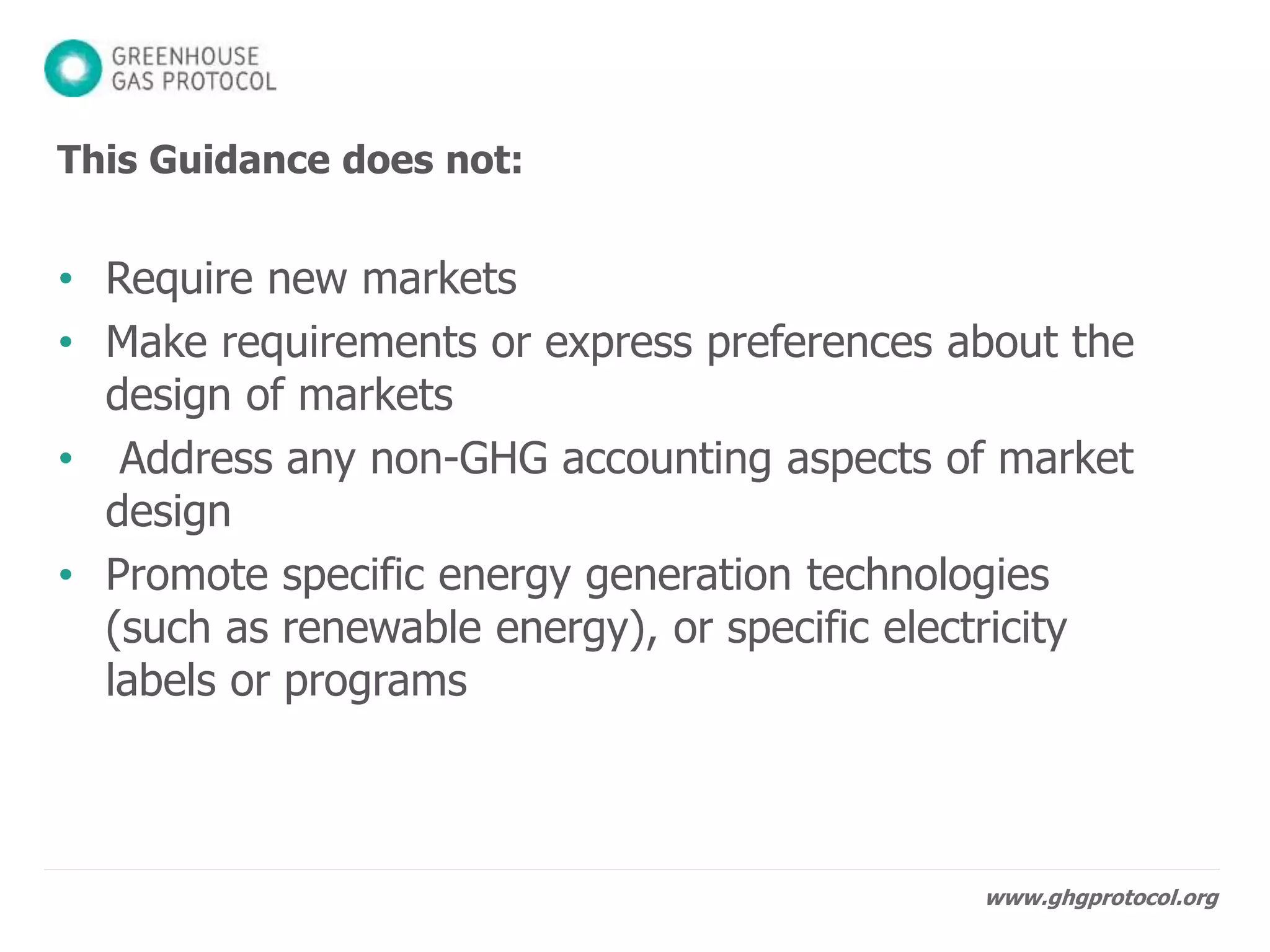 www.ghgprotocol.org
This Guidance does not:
• Require new markets
• Make requirements or express preferences about the
design of markets
• Address any non-GHG accounting aspects of market
design
• Promote specific energy generation technologies ,
electricity labels or programs
 