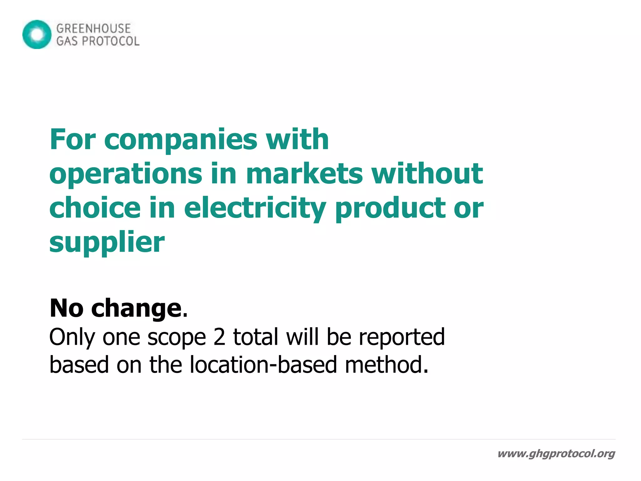www.ghgprotocol.org
For companies with
operations in markets without
choice in electricity product or
supplier
No change.
Only one scope 2 total will be reported
based on the location-based method.
 