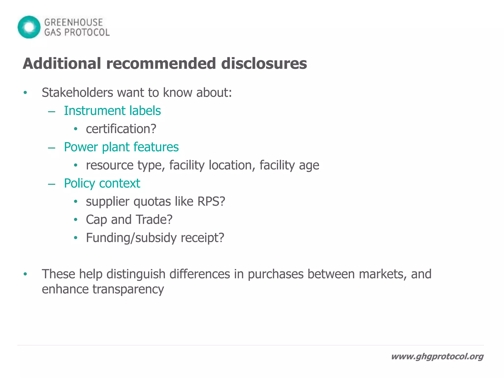 www.ghgprotocol.org
Contractual instruments shall:
1. Convey GHG information
2. Be an exclusive claim
3. Be retired
4. Match up to inventory period
5. Be sourced from same market as company
Utility emission factors shall be:
6. Calculated based on delivered electricity
Direct purchases shall:
7. Convey GHG claims to the purchaser
Using any instruments requires:
8. Adjusted residual mix, or disclose its absence
Scope 2 Quality Criteria
 