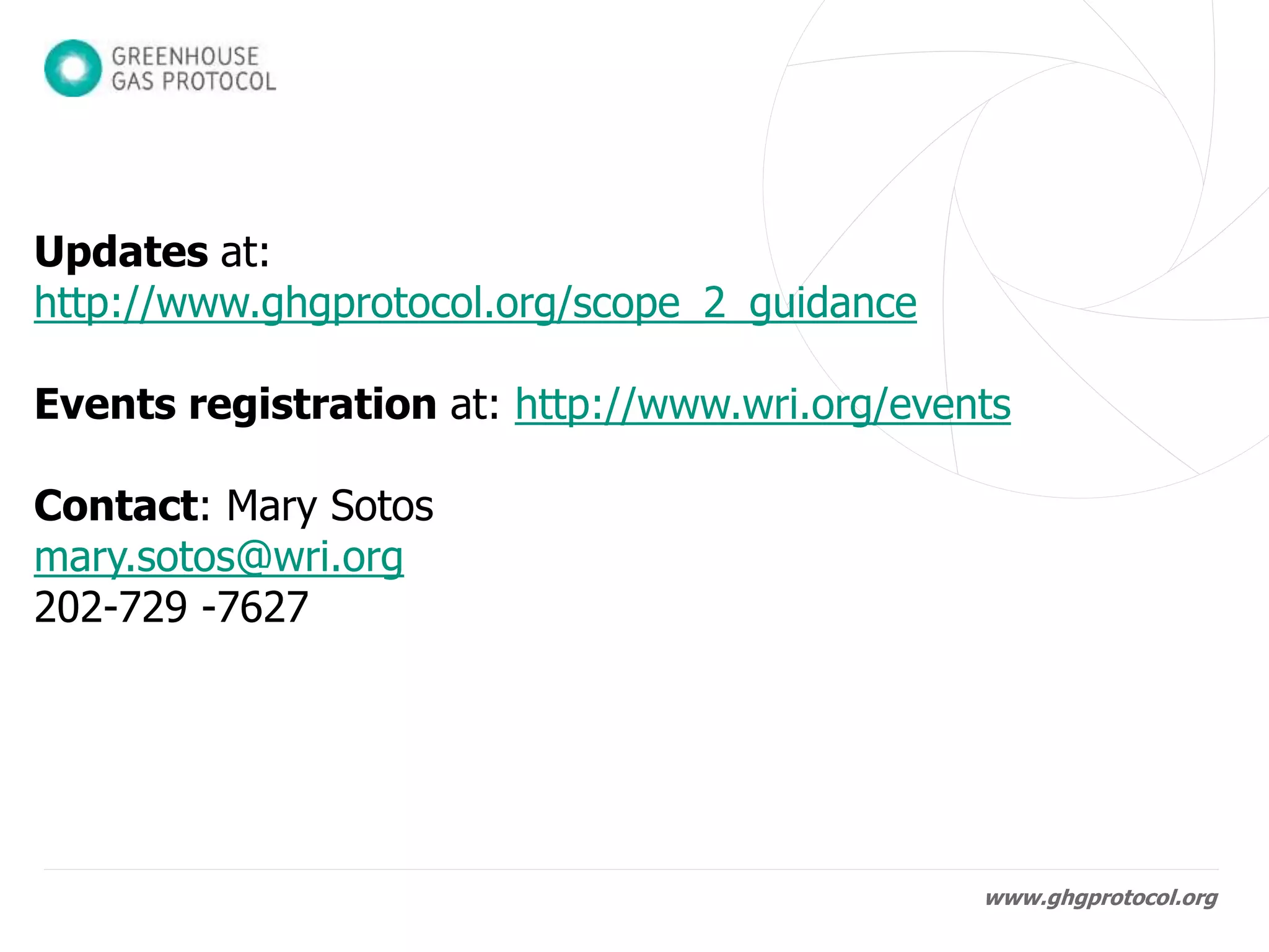 www.ghgprotocol.org
• Final publication in January 2015, available at:
http://www.ghgprotocol.org/scope_2_guidance
• Launch events:
– London, January 21st
– Brussels, January 22nd
– Washington DC, January 30th
Events registration at http://www.wri.org/events
• Integrated into Corporate Standard webinar trainings
• Contact:
Mary Sotos
mary.sotos@wri.org
202-729 -7627
 