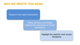 WHY WE WROTE THIS BOOK
Pressure from rapid urbanization
Policy, planning, and design
neglects the importance of “social”
d...