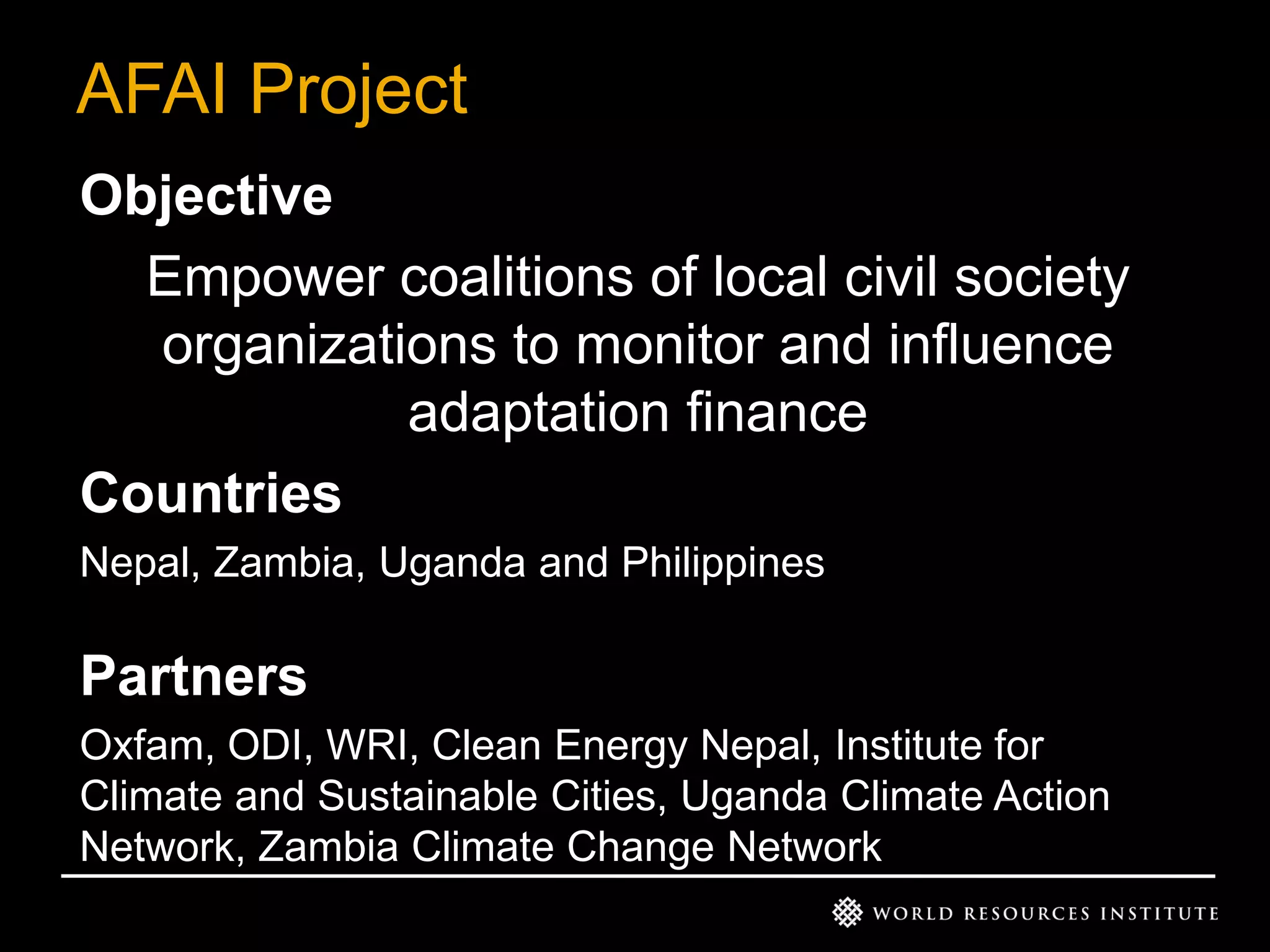 AFAI Project
Objective
Empower coalitions of local civil society
organizations to monitor and influence
adaptation finance
Countries
Nepal, Zambia, Uganda and Philippines

Partners
Oxfam, ODI, WRI, Clean Energy Nepal, Institute for
Climate and Sustainable Cities, Uganda Climate Action
Network, Zambia Climate Change Network

 